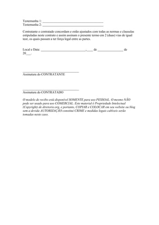 Testemunha 1: ______________________________________
Testemunha 2: ______________________________________
Contratante e contratado concordam e estão ajustados com todas as normas e clausulas
estipuladas neste contrato e assim assinam o presente termo em 2 (duas) vias de igual
teor, os quais passam a ter força legal entre as partes.
Local e Data: ____________________________,____ de ________________ de
20___.
___________________________________
Assinatura do CONTRATANTE
___________________________________
Assinatura do CONTRATADO
O modelo de recibo está disponível SOMENTE para uso PESSOAL. O mesmo NÃO
pode ser usado para uso COMERCIAL. Este material é Propriedade Intelectual
(Copyright) de diretorio.org, e portanto, COPIAR e COLOCAR em seu website ou blog
sem a devida AUTORIZAÇÃO constitui CRIME e medidas legais cabíveis serão
tomadas neste caso.
 