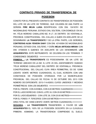 CONTRATO PRIVADO DE TRANSFERENCIA DE
POSESION
CONSTE POR EL PRESENTE CONTRATO DE TRANSFERENCIA DE POSESIÓN
DEL LOTE DE UN LOTE DE TERRENO, QUE CELEBRA DE UNA PARTE LA
SEÑORA PIÑE MEJÍA LUISA IDENTIFICADA CON DNI. 10416781 DE
NACIONALIDAD PERUANA, ESTADO CIVIL SOLTERA, CON DOMICILIO EN AA.
HH. FÉLIX MORENO CABALLERO MZ. N LT. 25 DISTRITO DE VENTANILLA,
PROVINCIA CONSTITUCIONAL DEL CALLAO, A QUIEN EN ADELANTE SE LE
DENOMINARÁ LA TRANSFERENTE Y DE LA OTRA PARTE, LOS SEÑORES,
CONTRERAS ALBA YENSON DANY CON DNI: 43140084 DE NACIONALIDAD
PERUANO, ESTADO CIVIL SOLTERO, Y DOÑA MEJIA ARTEAGA MIRIAN CON
DNI: 47096939 A QUIENES EN ADELANTE SE LES DENOMINARÁ LOS
ADQUIRIENTES, ESTE INSTRUMENTO SE CELEBRA EN LOS TÉRMINOS Y
CONDICIONES SIGUIENTES: =======================================
PRIMERA. - LA TRANSFERENTE ES POSESIONARIA DE UN LOTE DE
TERRENO UBICADO EN LA MZ. N, LOTE 25 DEL ASENTAMIENTO HUMANO
“FÉLIX MORENO CABALLERO” DEL DISTRITO DE VENTANILLA, PROVINCIA
CONSTITUCIONAL DEL CALLAO, CUYA ÁREA PERIMETRAL ES DE 120M2
(CIENTO VEINTE METROS CUADRADOS). EL CUAL ACREDITA CON UNA
CONSTANCIA DE POSESIÓN OTORGADA POR LA MUNICIPALIDAD
PROVINCIAL DEL CALLAO DE FECHA 15 DE OCTUBRE DEL 2013 CON
NÚMERO DE EXPEDIENTE: 2013-11-A-82653. CUYOS LINDEROS Y MEDIDAS
PERIMÉTRICAS SON LOS SIGUIENTES: ==============================
POR EL FRENTE: CON AVENIDA, CON 6.00 METROS CUADRADOS=========
POR EL LADO DERECHO: CON EL LOTE 24, CON 20.00 METROS===========
POR EL LADO IZQUIERDO: CON LOTE 26, CON 20.00 METROS============
POR EL FONDO: P. TERCEROS CON 6.00 METROS=====================
AREA TOTAL DE 120M2 (CIENTO VEINTE METROS CUADRADOS).=========
SEGUNDA. - LA TRANSFERENTE TRANSFIEREN A FAVOR DE LOS
ADQUIRIENTES EL 100% DE LA POSESIÓN DESCRITO EN LA CLÁUSULA
PRIMERA. ASIMISMO, LA TRANSFERENCIA COMPRENDE EL SUELO,
 