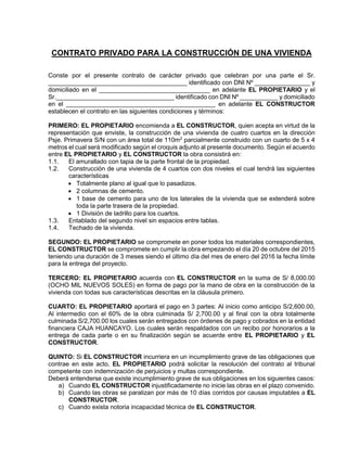 CONTRATO PRIVADO PARA LA CONSTRUCCIÓN DE UNA VIVIENDA
Conste por el presente contrato de carácter privado que celebran por una parte el Sr.
________________________________________ identificado con DNI Nº ________________ y
domiciliado en el ________________________________ en adelante EL PROPIETARIO y el
Sr.__________________________________ identificado con DNI Nº ___________ y domiciliado
en el ___________________________________________ en adelante EL CONSTRUCTOR
establecen el contrato en las siguientes condiciones y términos:
PRIMERO: EL PROPIETARIO encomienda a EL CONSTRUCTOR, quien acepta en virtud de la
representación que enviste, la construcción de una vivienda de cuatro cuartos en la dirección
Psje. Primavera S/N con un área total de 110m2
parcialmente construido con un cuarto de 5 x 4
metros el cual será modificado según el croquis adjunto al presente documento. Según el acuerdo
entre EL PROPIETARIO y EL CONSTRUCTOR la obra consistirá en:
1.1. El amurallado con tapia de la parte frontal de la propiedad.
1.2. Construcción de una vivienda de 4 cuartos con dos niveles el cual tendrá las siguientes
características
 Totalmente plano al igual que lo pasadizos.
 2 columnas de cemento.
 1 base de cemento para uno de los laterales de la vivienda que se extenderá sobre
toda la parte trasera de la propiedad.
 1 División de ladrillo para los cuartos.
1.3. Entablado del segundo nivel sin espacios entre tablas.
1.4. Techado de la vivienda.
SEGUNDO: EL PROPIETARIO se compromete en poner todos los materiales correspondientes,
EL CONSTRUCTOR se compromete en cumplir la obra empezando el día 20 de octubre del 2015
teniendo una duración de 3 meses siendo el último día del mes de enero del 2016 la fecha límite
para la entrega del proyecto.
TERCERO: EL PROPIETARIO acuerda con EL CONSTRUCTOR en la suma de S/ 8,000.00
(OCHO MIL NUEVOS SOLES) en forma de pago por la mano de obra en la construcción de la
vivienda con todas sus características descritas en la cláusula primero.
CUARTO: EL PROPIETARIO aportará el pago en 3 partes: Al inicio como anticipo S/2,600.00,
Al intermedio con el 60% de la obra culminada S/ 2,700.00 y al final con la obra totalmente
culminada S/2,700.00 los cuales serán entregados con órdenes de pago y cobrados en la entidad
financiera CAJA HUANCAYO. Los cuales serán respaldados con un recibo por honorarios a la
entrega de cada parte o en su finalización según se acuerde entre EL PROPIETARIO y EL
CONSTRUCTOR.
QUINTO: Si EL CONSTRUCTOR incurriera en un incumplimiento grave de las obligaciones que
contrae en este acto, EL PROPIETARIO podrá solicitar la resolución del contrato al tribunal
competente con indemnización de perjuicios y multas correspondiente.
Deberá entenderse que existe incumplimiento grave de sus obligaciones en los siguientes casos:
a) Cuando EL CONSTRUCTOR injustificadamente no inicie las obras en el plazo convenido.
b) Cuando las obras se paralizan por más de 10 días corridos por causas imputables a EL
CONSTRUCTOR.
c) Cuando exista notoria incapacidad técnica de EL CONSTRUCTOR.
 