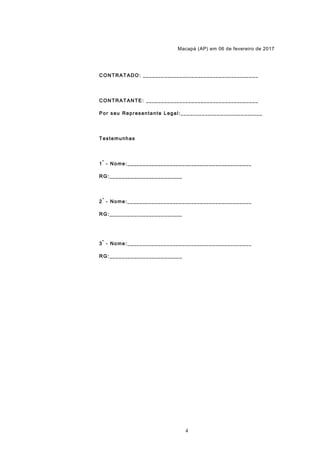 Macapá (AP) em 06 de fevereiro de 2017
CONTRATADO: ______________________________________
CONTRATANTE: _____________________________________
Por seu Representante Legal:___________________________
Testemunhas
1
ª
- Nome:_________________________________________
RG:________________________
2
ª
- Nome:_________________________________________
RG:________________________
3
ª
- Nome:_________________________________________
RG:________________________
4
 