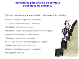 Indicadores para análise do contrato psicilógico de trabalho. Fatores que estruturam o contrato psicológico de trabalho: A extensão pessoal-empresarial do contrato; Tipo de envolvimento empregado-empresa; Qualidade e fonte das informações; Natureza da função e sua respectiva demanda tecnológica; Realidade nas expectativas e nos acertos; Eficácia das formas de comunicação; Espaço para recriação e singularização das funções; Padrões de confidencialidade e ética; Nível de flexibilidade necessária ao trabalho; Desempenho funcional. 