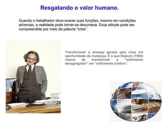 Resgatando o valor humano. Quando o trabalhador deve execer suas funções, mesmo em condições adversas, a realidade pode tornar-se desumana.  Essa atitude pode ser compreendida por meio da palavra “crise”. Transformam a ameaça gerada pela crise em oportunidade de mudança. É o que Dejours (1994) chama de transformar o “sofrimento desagregador” em “sofrimento criativo”. 