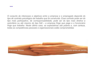 Interesse Mútuo. Respeito entre as partes. O conjunto de interesses e objetivos entre a empresa e o empregado depende do tipo de contrato psicológico de trabalho que foi construído. Esse contrato pode ser do tipo mais participativo, de corresponsabilidade, pode ser do tipo mais diretivo e autoritário ou até mesmo do tipo fútil – a empresa finge que paga e o funcionário finge que trabalha. Neste último caso, as expectativas são pobres e, com certeza, todas as competências pessoais e organizacionais estão comprometidas ... 