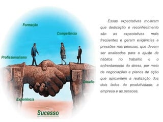 Essas expectativas mostram que dedicação e reconhecimento são as expectativas mais freqüentes e geram exigências e pressões nas pessoas, que devem ser analisadas para o ajuste de hábitos no trabalho e o enfrentamento do stress, por meio de negociações e planos de ação que aproximem a realização dos dois lados da produtividade: a empresa e as pessoas. 