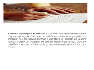 Contrato psicológico de trabalho   é o vínculo, formado com base em um conjunto de expectativas, que se estabelece entre o empregado e a empresa. As expectativas objetivas e subjetivas do contrato de trabalho nascem a partir do momento em que se iniciam negociações entre um candidato e o representante da empresa interessada em contratar uma pessoa. 