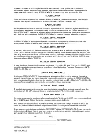 O REPRESENTANTE fica obrigado a fornecer a REPRESENTADA, quando lhe for solicitado,
informações sobre o andamento dos negócios a seu cargo, devendo dedicar-se à representada de
modo a expandir os negócios da REPRESENTADA promovendo os seus produtos (Art. 28).

                                                                   CLÁUSULA NONA

Salvo autorização expressa, não poderá o REPRESENTANTE conceder abatimentos, descontos ou
dilações, nem agir em desacordo com as instruções da REPRESENTADA (Art. 29).

                                                                  CLÁUSULA DÉCIMA

As despesas necessárias ao exercício normal da representação ora concedida, ligadas à locomoção,
hospedagem, telegramas, porte mensal, selos, condução de mostruários, etc. correm por conta do
REPRESENTANTE, e as que se referirem a frete de mercadorias devolvidas, fiscalização, propaganda,
etc., serão de responsabilidade da REPRESENTADA, inclusive os impostos sobre elas incidentes.

                                                        CLÁUSULA DÉCIMA PRIMEIRA

O REPRESENTANTE se responsabiliza pela conservação e manutenção do mostruário que lhe é
entregue pela REPRESENTADA, dela recebido conforme a nota fiscal nº ...............

                                                        CLÁUSULA DÉCIMA SEGUNDA

A rescisão, sem motivo, do presente contrato pela REPRESENTADA, fora dos casos previstos no art.
35 da Lei nº 4.886, de 08.12.65, dará ao REPRESENTANTE o direito ao aviso prévio de 30 (trinta) dias
(art. 34) e a uma indenização de 1/12 (um doze avos) do total das comissões auferidas durante o tempo
em que foi exercida a representação nos termos do art. 27, letra "j", da Lei nº 8.420, de 08.05.92, que
deu nova redação à Lei nº 4.886/65.

                                                        CLÁUSULA DÉCIMA TERCEIRA

A base de cálculo da indenização prevista na cláusula 13ª e no art. 27, letra "j" da Lei nº 4.886/65, será
corrigida monetariamente com base na variação do Indice Nacional de Preços ao Consumidor - INPC -
IBGE (Art. 33, 34 e 46).

                                                         CLÁUSULA DÉCIMA QUARTA

O fato de o REPRESENTANTE dever dedicar-se à representação com zelo e lealdade, de modo a
expandir os negócios a seu cargo, de prestar colaboração excepcional a pedido da REPRESENTADA,
com encargos ou atribuições diversos dos previstos neste contrato (art. 28 e 38 da Lei nº 4.886/65), não
desclassifica a reclação de representação comercial em relação ao emprego.

                                                          CLÁUSULA DÉCIMA QUINTA

É facultado ao representante comercial sacar duplicata de prestação de serviços, para cobrança das
comissões (art. 32, § 3º), observando-se as exigências da Lei nº 5.474/68, art. 20 e seguintes.

                                                           CLÁUSULA DÉCIMA SEXTA

Os casos omissos serão regulados pelos preceitos da Lei nº 4.886, de 09.12.65, com a nova redação da
Lei nº 8.420/92, pelo Código Comercial e pelos princípios gerais de Direito.

Fica eleito o foro do domicílio do REPRESENTANTE, de acordo com o artigo 30 da Lei nº 8.420, de
08.05.92, para discussão dos termos do presente contrato e cobrança dos valores dele derivados.

E, por estarem assim justos e contratados, REPRESENTADA e REPRESENTANTE, firmam o presente
instrumento em 2 (duas) vias, de igual teor, perante as testemunhas que com elas subscrevem abaixo,
para que produza todos os seus efeitos de direito.

..............................., ...........de ..........................de 20....

........................................................................................... (REPRESENTADA)

...........................................................................................

(REPRESENTANTE)

TESTEMUNHAS:
 