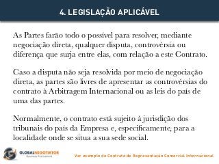 As Partes farão todo o possível para resolver, mediante
negociação direta, qualquer disputa, controvérsia ou
diferença que surja entre elas, com relação a este Contrato.
Caso a disputa não seja resolvida por meio de negociação
direta, as partes são livres de apresentar as controvérsias do
contrato à Arbitragem Internacional ou as leis do país de
uma das partes.
Normalmente, o contrato está sujeito à jurisdição dos
tribunais do país da Empresa e, especificamente, para a
localidade onde se situa a sua sede social.
4. LEGISLAÇÃO APLICÁVEL
Ver exemplo de Contrato de Representação Comercial Internacional
 