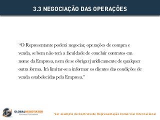 “O Representante poderá negociar, operações de compra e
venda, se bem não terá a faculdade de concluir contratos em
nome da Empresa, nem de se obrigar juridicamente de qualquer
outra forma. Irá limitar-se a informar os clientes das condições de
venda estabelecidas pela Empresa.”
3.3 NEGOCIAÇÃO DAS OPERAÇÕES
Ver exemplo de Contrato de Representação Comercial Internacional
 