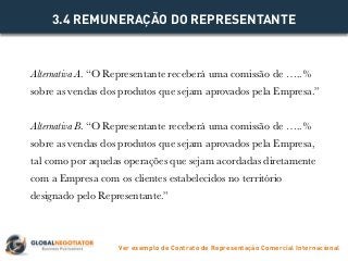 Alternativa A. “O Representante receberá uma comissão de …..%
sobre as vendas dos produtos que sejam aprovados pela Empresa.”
Alternativa B. “O Representante receberá uma comissão de …..%
sobre as vendas dos produtos que sejam aprovados pela Empresa,
tal como por aquelas operações que sejam acordadas diretamente
com a Empresa com os clientes estabelecidos no território
designado pelo Representante.”
3.4 REMUNERAÇÃO DO REPRESENTANTE
Ver exemplo de Contrato de Representação Comercial Internacional
 
