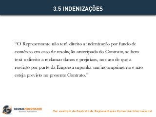 “O Representante não terá direito a indenização por fundo de
comércio em caso de resolução antecipada do Contrato, se bem
terá o direito a reclamar danos e prejuízos, no caso de que a
rescisão por parte da Empresa suponha um incumprimento e não
esteja previsto no presente Contrato.”
3.5 INDENIZAÇÕES
Ver exemplo de Contrato de Representação Comercial Internacional
 
