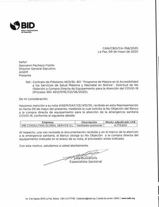 BIDBanco Interamericano
de Desarrollo
CAN/CBO/CA-768/2020
La Paz, 09 de mayo de 2020
Señor
Geovanni Pacheco Fiorilo
Director General Ejecutivo
AISEM
Presente
Ref.: Contrato de Préstamo 4612/BL-BO "Programa de Mejora en la Accesibilidad
a los Servicios de Salud Materna y Neonatal en Bolivia". Solicitud de No
Objeción a Compra Directa de Equipamiento para la Atención del COVID-19
(Proceso: BID 4612/EME/CD/06/2020).
De mi consideración,
Hacemos mención a su nota AISEM/DAF/CE/415/20, recibida en esta Representación
en fecha 09 de mayo del presente, mediante la cual solicita la No Objeción del Banco
a la compra directa de equipamiento para la atención de la emergencia sanitaria
COVID-19, conforme el siguiente detalle:
Empresa Descripción Monto adjudicado US$
IME CONSULTING GLOBAL SERVICE S.L. Ventilador pulmonar 4,773,600
Al respecto, una vez revisada la documentación recibida y en el marco de la atención
a la emergencia sanitaria, el Banco otorga su No Objeción a la compra directa del
equipamiento indicado en el anexo de su nota, al proveedor antes indicado.
Con este motivo, saludamos a usted atentamente.
•1-5-1E(u scáró s
Especialista Sectorial
Av. 6 de Agosto 2818 La Paz, Bolivia 1591-2 2177700 lbidbolivia@iadb.org 'Casilla de correo 12954 1 www.iadb.org
 