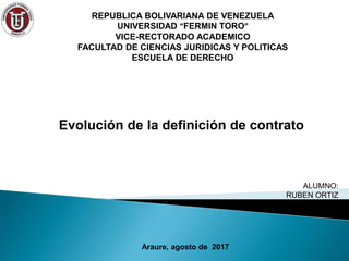 Evolución de la definición de contrato
ALUMNO:
RUBEN ORTIZ
Araure, agosto de 2017
REPUBLICA BOLIVARIANA DE VENEZUELA
UNIVERSIDAD “FERMIN TORO”
VICE-RECTORADO ACADEMICO
FACULTAD DE CIENCIAS JURIDICAS Y POLITICAS
ESCUELA DE DERECHO
 