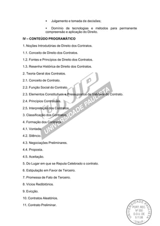 •   Julgamento e tomada de decisões;

                  • Domínio de tecnologias e métodos para permanente
                  compreensão e aplicação do Direito.

IV – CONTEÚDO PROGRAMÁTICO

1. Noções Introdutórias de Direito dos Contratos.

1.1. Conceito de Direito dos Contratos.

1.2. Fontes e Princípios de Direito dos Contratos.

1.3. Resenha Histórica de Direito dos Contratos.

2. Teoria Geral dos Contratos.

2.1. Conceito de Contrato.

2.2. Função Social do Contrato.

2.3. Elementos Constitutivos e Pressupostos de Validade do Contrato.

2.4. Princípios Contratuais.

2.5. Interpretação dos Contratos.

3. Classificação dos Contratos.

4. Formação dos Contratos.

4.1. Vontade.

4.2. Silêncio.

4.3. Negociações Preliminares.

4.4. Proposta.

4.5. Aceitação.

5. Do Lugar em que se Reputa Celebrado o contrato.

6. Estipulação em Favor de Terceiro.

7. Promessa de Fato de Terceiro.

8. Vícios Redibitórios.

9. Evicção.

10. Contratos Aleatórios.

11. Contrato Preliminar.
 