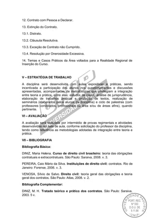 12. Contrato com Pessoa a Declarar.

13. Extinção do Contrato.

13.1. Distrato.

13.2. Cláusula Resolutiva.

13.3. Exceção de Contrato não Cumprido.

13.4. Resolução por Onerosidade Excessiva.

14. Temas e Casos Práticos da Área voltados para a Realidade Regional de
Inserção do Curso.



V – ESTRATÉGIA DE TRABALHO

A disciplina será desenvolvida com aulas expositivas e práticas, sendo
incentivada a participação dos alunos nos questionamentos e discussões
apresentadas, acompanhadas de metodologias que privilegiam a integração
entre teoria e prática, entre elas: estudos de casos, análise de jurisprudência,
elaboração de trabalhos práticos e produção de textos, realização de
seminários (elaborados pelos alunos da disciplina) e ciclo de palestras (com
professores convidados, profissionais da área e/ou de áreas afins), quando
pertinente.

VI – AVALIAÇÃO

A avaliação será realizada por intermédio de provas regimentais e atividades
desenvolvidas em sala de aula, conforme solicitação do professor da disciplina,
tendo como referência as metodologias adotadas de integração entre teoria e
prática.

VII – BIBLIOGRAFIA

Bibliografia Básica:

DINIZ, Maria Helena. Curso de direito civil brasileiro: teoria das obrigações
contratuais e extracontratuais. São Paulo: Saraiva, 2008. v. 3.

PEREIRA, Caio Mário da Silva. Instituições de direito civil: contratos. Rio de
Janeiro: Forense, 2006. v. 3.

VENOSA, Sílvio de Salvo. Direito civil: teoria geral das obrigações e teoria
geral dos contratos. São Paulo: Atlas, 2008. v. 2.

Bibliografia Complementar:

DINIZ, M. H. Tratado teórico e prático dos contratos. São Paulo: Saraiva,
2003. 5 v.
 