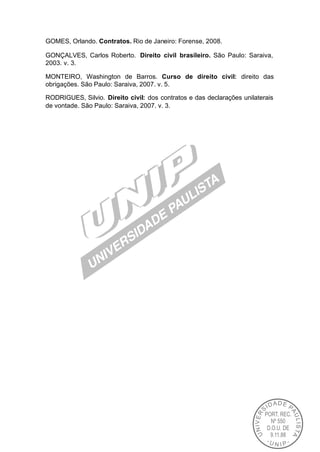 GOMES, Orlando. Contratos. Rio de Janeiro: Forense, 2008.

GONÇALVES, Carlos Roberto. Direito civil brasileiro. São Paulo: Saraiva,
2003. v. 3.

MONTEIRO, Washington de Barros. Curso de direito civil: direito das
obrigações. São Paulo: Saraiva, 2007. v. 5.

RODRIGUES, Silvio. Direito civil: dos contratos e das declarações unilaterais
de vontade. São Paulo: Saraiva, 2007. v. 3.
 