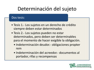 Determinación del sujeto
Dos tesis:

• Tesis 1.- Los sujetos en un derecho de crédito
  siempre deben estar determinados
• Tesis 2.- Los sujetos pueden no estar
  determinados, pero deben ser determinables
  para el momento de hacer exigible la obligación.
  • Indeterminación deudor.- obligaciones propter
    rem
  • Indeterminación del acreedor.- documentos al
    portador, rifas y recompensas
 