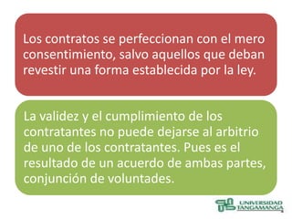Los contratos se perfeccionan con el mero
consentimiento, salvo aquellos que deban
revestir una forma establecida por la ley.


La validez y el cumplimiento de los
contratantes no puede dejarse al arbitrio
de uno de los contratantes. Pues es el
resultado de un acuerdo de ambas partes,
conjunción de voluntades.
 