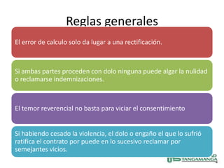 Reglas generales
El error de calculo solo da lugar a una rectificación.



Si ambas partes proceden con dolo ninguna puede algar la nulidad
o reclamarse indemnizaciones.



El temor reverencial no basta para viciar el consentimiento


Si habiendo cesado la violencia, el dolo o engaño el que lo sufrió
ratifica el contrato por puede en lo sucesivo reclamar por
semejantes vicios.
 