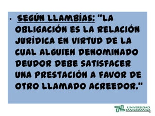 •   Según Llambías: “La
    obligación es la relación
    jurídica en virtud de la
    cual alguien denominado
    deudor debe satisfacer
    una prestación a favor de
    otro llamado acreedor.”
 