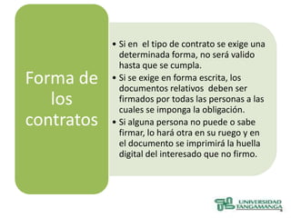 • Si en el tipo de contrato se exige una
              determinada forma, no será valido
              hasta que se cumpla.
Forma de    • Si se exige en forma escrita, los
              documentos relativos deben ser
   los        firmados por todas las personas a las
              cuales se imponga la obligación.
contratos   • Si alguna persona no puede o sabe
              firmar, lo hará otra en su ruego y en
              el documento se imprimirá la huella
              digital del interesado que no firmo.
 