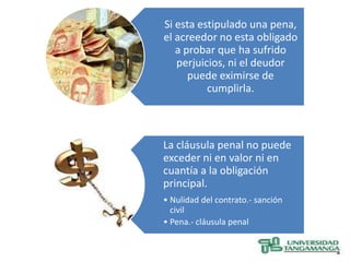 Si esta estipulado una pena,
el acreedor no esta obligado
   a probar que ha sufrido
   perjuicios, ni el deudor
      puede eximirse de
          cumplirla.



La cláusula penal no puede
exceder ni en valor ni en
cuantía a la obligación
principal.
• Nulidad del contrato.- sanción
  civil
• Pena.- cláusula penal
 