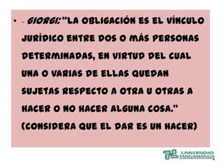 • - Giorgi: “La obligación es el vínculo
 jurídico entre dos o más personas
 determinadas, en virtud del cual
 una o varias de ellas quedan
 sujetas respecto a otra u otras a
 hacer o no hacer alguna cosa.”
 (considera que el dar es un hacer)
 