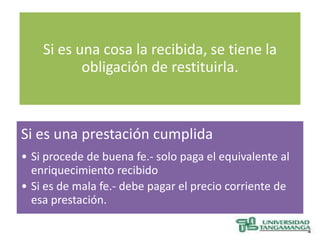 Si es una cosa la recibida, se tiene la
           obligación de restituirla.



Si es una prestación cumplida
• Si procede de buena fe.- solo paga el equivalente al
  enriquecimiento recibido
• Si es de mala fe.- debe pagar el precio corriente de
  esa prestación.
 
