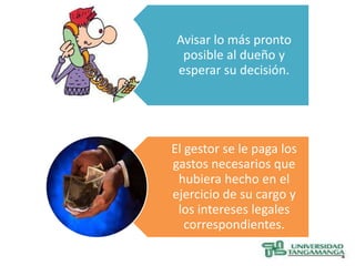 Avisar lo más pronto
  posible al dueño y
 esperar su decisión.




El gestor se le paga los
gastos necesarios que
 hubiera hecho en el
ejercicio de su cargo y
 los intereses legales
   correspondientes.
 