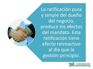 La ratificación pura
y simple del dueño
    del negocio,
produce los efectos
 del mandato. Esta
 ratificación tiene
 efecto retroactivo
    al día que la
 gestión principio.
 