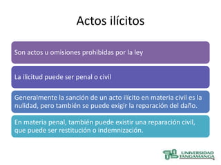 Actos ilícitos

Son actos u omisiones prohibidas por la ley


La ilicitud puede ser penal o civil

Generalmente la sanción de un acto ilícito en materia civil es la
nulidad, pero también se puede exigir la reparación del daño.

En materia penal, también puede existir una reparación civil,
que puede ser restitución o indemnización.
 