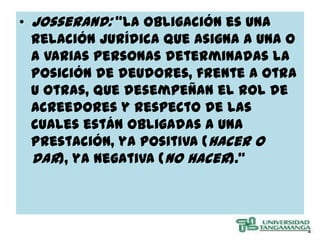 • Josserand: “La obligación es una
  relación jurídica que asigna a una o
  a varias personas determinadas la
  posición de deudores, frente a otra
  u otras, que desempeñan el rol de
  acreedores y respecto de las
  cuales están obligadas a una
  prestación, ya positiva (hacer o
  dar), ya negativa (no hacer).”
 