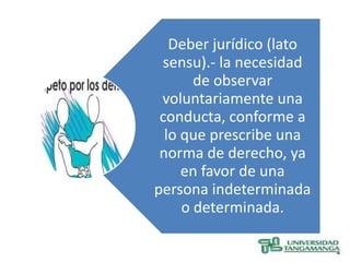 Deber jurídico (lato
 sensu).- la necesidad
       de observar
 voluntariamente una
 conducta, conforme a
  lo que prescribe una
 norma de derecho, ya
     en favor de una
persona indeterminada
     o determinada.
 