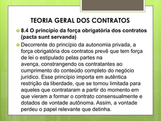  8.4 O princípio da força obrigatória dos contratos
(pacta sunt servanda)
 Decorrente do princípio da autonomia privada, a
força obrigatória dos contratos prevê que tem força
de lei o estipulado pelas partes na
avença, constrangendo os contratantes ao
cumprimento do conteúdo completo do negócio
jurídico. Esse princípio importa em autêntica
restrição da liberdade, que se tornou limitada para
aqueles que contrataram a partir do momento em
que vieram a formar o contrato consensualmente e
dotados de vontade autônoma. Assim, a vontade
perdeu o papel relevante que detinha.
TEORIA GERAL DOS CONTRATOS
 