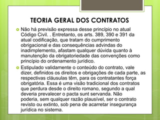  Não há previsão expressa desse princípio no atual
Código Civil. . Entretanto, os arts. 389, 390 e 391 da
atual codificação, que tratam do cumprimento
obrigacional e das consequências advindas do
inadimplemento, afastam qualquer dúvida quanto à
manutenção da obrigatoriedade das convenções como
princípio do ordenamento jurídico.
 Estipulado validamente o conteúdo do contrato, vale
dizer, definidos os direitos e obrigações de cada parte, as
respectivas cláusulas têm, para os contratantes força
obrigatória. Essa é uma visão tradicional dos contratos
que perdura desde o direito romano, segundo a qual
deveria prevalecer o pacta sunt servanda. Não
poderia, sem qualquer razão plausível, ser o contrato
revisto ou extinto, sob pena de acarretar insegurança
jurídica no sistema.
TEORIA GERAL DOS CONTRATOS
 