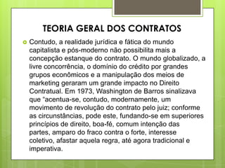  Contudo, a realidade jurídica e fática do mundo
capitalista e pós-moderno não possibilita mais a
concepção estanque do contrato. O mundo globalizado, a
livre concorrência, o domínio do crédito por grandes
grupos econômicos e a manipulação dos meios de
marketing geraram um grande impacto no Direito
Contratual. Em 1973, Washington de Barros sinalizava
que “acentua-se, contudo, modernamente, um
movimento de revolução do contrato pelo juiz; conforme
as circunstâncias, pode este, fundando-se em superiores
princípios de direito, boa-fé, comum intenção das
partes, amparo do fraco contra o forte, interesse
coletivo, afastar aquela regra, até agora tradicional e
imperativa.
TEORIA GERAL DOS CONTRATOS
 