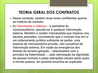  Nesse contexto, existem duas teses conflitantes quanto
ao instituto do contrato:
 A) Voluntarista e clássica – é partidária do
consensualismo, opondo-se a qualquer intervenção
externa. Mantém o caráter individualista que imperou nos
séculos passados, concebendo que o contrato traz em si
um ordenamento jurídico suficiente às partes, uma
espécie de microssistema privado, não suscetível de
intervenção externa. Em razão da emergência dos
direitos de terceira geração – relacionados com o
princípio da fraternidade - , pela valorização da dignidade
da pessoa humana e pelas alterações sociais pelas quais
o mundo passou, tal corrente encontra-se superada.
TEORIA GERAL DOS CONTRATOS
 