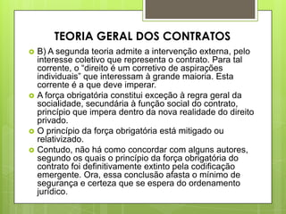  B) A segunda teoria admite a intervenção externa, pelo
interesse coletivo que representa o contrato. Para tal
corrente, o “direito é um corretivo de aspirações
individuais” que interessam à grande maioria. Esta
corrente é a que deve imperar.
 A força obrigatória constitui exceção à regra geral da
socialidade, secundária à função social do contrato,
princípio que impera dentro da nova realidade do direito
privado.
 O princípio da força obrigatória está mitigado ou
relativizado.
 Contudo, não há como concordar com alguns autores,
segundo os quais o princípio da força obrigatória do
contrato foi definitivamente extinto pela codificação
emergente. Ora, essa conclusão afasta o mínimo de
segurança e certeza que se espera do ordenamento
jurídico.
TEORIA GERAL DOS CONTRATOS
 