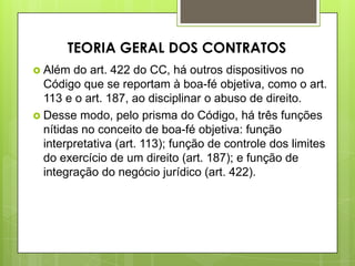  Além do art. 422 do CC, há outros dispositivos no
Código que se reportam à boa-fé objetiva, como o art.
113 e o art. 187, ao disciplinar o abuso de direito.
 Desse modo, pelo prisma do Código, há três funções
nítidas no conceito de boa-fé objetiva: função
interpretativa (art. 113); função de controle dos limites
do exercício de um direito (art. 187); e função de
integração do negócio jurídico (art. 422).
TEORIA GERAL DOS CONTRATOS
 