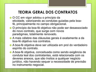  O CC em vigor adotou o princípio da
eticidade, valorizando as condutas guiadas pela boa-
fé, principalmente no campo obrigacional.
 O princípio da boa-fé objetiva não pode ser desassociado
do novo contrato, que surge com novos
paradigmas, totalmente renovado.
 A mais célebre das cláusulas gerais é exatamente a da
boa-fé objetiva nos contratos.
 A boa-fé objetiva deve ser utilizada em prol do verdadeiro
espírito do contrato.
 A boa-fé objetiva, conceituada como sendo exigência de
conduta leal dos contratantes, está relacionada com os
deveres anexos, que são ínsitos a qualquer negócio
jurídico, não havendo sequer a necessidade de previsão
no instrumento negocial.
TEORIA GERAL DOS CONTRATOS
 