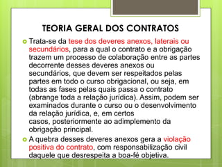  Trata-se da tese dos deveres anexos, laterais ou
secundários, para a qual o contrato e a obrigação
trazem um processo de colaboração entre as partes
decorrente desses deveres anexos ou
secundários, que devem ser respeitados pelas
partes em todo o curso obrigacional, ou seja, em
todas as fases pelas quais passa o contrato
(abrange toda a relação jurídica). Assim, podem ser
examinados durante o curso ou o desenvolvimento
da relação jurídica, e, em certos
casos, posteriormente ao adimplemento da
obrigação principal.
 A quebra desses deveres anexos gera a violação
positiva do contrato, com responsabilização civil
daquele que desrespeita a boa-fé objetiva.
TEORIA GERAL DOS CONTRATOS
 