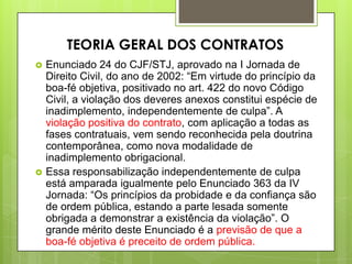  Enunciado 24 do CJF/STJ, aprovado na I Jornada de
Direito Civil, do ano de 2002: “Em virtude do princípio da
boa-fé objetiva, positivado no art. 422 do novo Código
Civil, a violação dos deveres anexos constitui espécie de
inadimplemento, independentemente de culpa”. A
violação positiva do contrato, com aplicação a todas as
fases contratuais, vem sendo reconhecida pela doutrina
contemporânea, como nova modalidade de
inadimplemento obrigacional.
 Essa responsabilização independentemente de culpa
está amparada igualmente pelo Enunciado 363 da IV
Jornada: “Os princípios da probidade e da confiança são
de ordem pública, estando a parte lesada somente
obrigada a demonstrar a existência da violação”. O
grande mérito deste Enunciado é a previsão de que a
boa-fé objetiva é preceito de ordem pública.
TEORIA GERAL DOS CONTRATOS
 