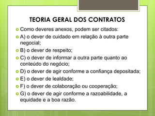  Como deveres anexos, podem ser citados:
 A) o dever de cuidado em relação à outra parte
negocial;
 B) o dever de respeito;
 C) o dever de informar a outra parte quanto ao
conteúdo do negócio;
 D) o dever de agir conforme a confiança depositada;
 E) o dever de lealdade;
 F) o dever de colaboração ou cooperação;
 G) o dever de agir conforme a razoabilidade, a
equidade e a boa razão.
TEORIA GERAL DOS CONTRATOS
 