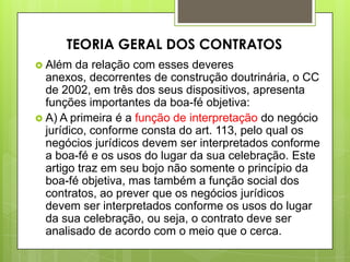  Além da relação com esses deveres
anexos, decorrentes de construção doutrinária, o CC
de 2002, em três dos seus dispositivos, apresenta
funções importantes da boa-fé objetiva:
 A) A primeira é a função de interpretação do negócio
jurídico, conforme consta do art. 113, pelo qual os
negócios jurídicos devem ser interpretados conforme
a boa-fé e os usos do lugar da sua celebração. Este
artigo traz em seu bojo não somente o princípio da
boa-fé objetiva, mas também a função social dos
contratos, ao prever que os negócios jurídicos
devem ser interpretados conforme os usos do lugar
da sua celebração, ou seja, o contrato deve ser
analisado de acordo com o meio que o cerca.
TEORIA GERAL DOS CONTRATOS
 