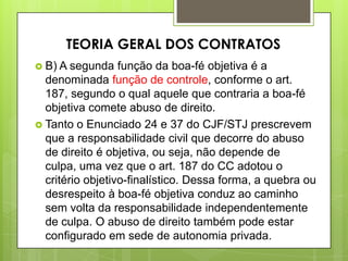  B) A segunda função da boa-fé objetiva é a
denominada função de controle, conforme o art.
187, segundo o qual aquele que contraria a boa-fé
objetiva comete abuso de direito.
 Tanto o Enunciado 24 e 37 do CJF/STJ prescrevem
que a responsabilidade civil que decorre do abuso
de direito é objetiva, ou seja, não depende de
culpa, uma vez que o art. 187 do CC adotou o
critério objetivo-finalístico. Dessa forma, a quebra ou
desrespeito à boa-fé objetiva conduz ao caminho
sem volta da responsabilidade independentemente
de culpa. O abuso de direito também pode estar
configurado em sede de autonomia privada.
TEORIA GERAL DOS CONTRATOS
 