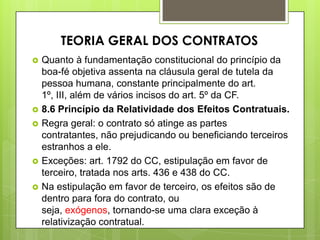  Quanto à fundamentação constitucional do princípio da
boa-fé objetiva assenta na cláusula geral de tutela da
pessoa humana, constante principalmente do art.
1º, III, além de vários incisos do art. 5º da CF.
 8.6 Princípio da Relatividade dos Efeitos Contratuais.
 Regra geral: o contrato só atinge as partes
contratantes, não prejudicando ou beneficiando terceiros
estranhos a ele.
 Exceções: art. 1792 do CC, estipulação em favor de
terceiro, tratada nos arts. 436 e 438 do CC.
 Na estipulação em favor de terceiro, os efeitos são de
dentro para fora do contrato, ou
seja, exógenos, tornando-se uma clara exceção à
relativização contratual.
TEORIA GERAL DOS CONTRATOS
 