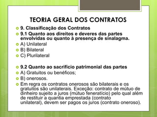  9. Classificação dos Contratos
 9.1 Quanto aos direitos e deveres das partes
envolvidas ou quanto à presença de sinalagma.
 A) Unilateral
 B) Bilateral
 C) Plurilateral
 9.2 Quanto ao sacrifício patrimonial das partes
 A) Gratuitos ou benéficos;
 B) onerosos.
 Em regra os contratos onerosos são bilaterais e os
gratuitos são unilaterais. Exceção: contrato de mútuo de
dinheiro sujeito a juros (mútuo feneratício) pelo qual além
de restituir a quantia emprestada (contrato
unilateral), devem ser pagos os juros (contrato oneroso).
TEORIA GERAL DOS CONTRATOS
 