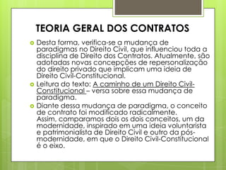  Desta forma, verifica-se a mudança de
paradigmas no Direito Civil, que influenciou toda a
disciplina de Direito dos Contratos. Atualmente, são
adotadas novas concepções de repersonalização
do direito privado que implicam uma ideia de
Direito Civil-Constitucional.
 Leitura do texto: A caminho de um Direito Civil-
Constitucional – versa sobre essa mudança de
paradigma.
 Diante dessa mudança de paradigma, o conceito
de contrato foi modificado radicalmente.
Assim, comparamos dois os dois conceitos, um da
modernidade, inspirado em uma ideia voluntarista
e patrimonialista de Direito Civil e outro da pós-
modernidade, em que o Direito Civil-Constitucional
é o eixo.
TEORIA GERAL DOS CONTRATOS
 