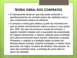  É interessante observar que não pode confundir o
aperfeiçoamento do contrato (plano da validade) com o
seu cumprimento (plano da eficácia).
 A compra e venda gera efeitos a partir do momento em
que as partes convencionam sobre a coisa e o seu preço
(art. 482). No caso da compra e venda de imóveis, o
registro mantém relação com a aquisição da propriedade
do negócio decorrente, o mesmo valendo para a tradição
nos casos envolvendo bens móveis. Utilizando a escada
Ponteana, o registro e a tradição estão no plano da
eficácia desse contrato. Quanto à tradição, é melhor dizer
que está, em regra, no plano da eficácia. Isso porque, no
caso dos contratos reais, a entrega da coisa está no
plano da validade.
TEORIA GERAL DOS CONTRATOS
 