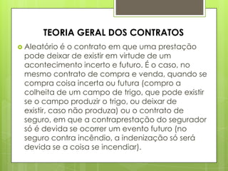  Aleatório é o contrato em que uma prestação
pode deixar de existir em virtude de um
acontecimento incerto e futuro. É o caso, no
mesmo contrato de compra e venda, quando se
compra coisa incerta ou futura (compro a
colheita de um campo de trigo, que pode existir
se o campo produzir o trigo, ou deixar de
existir, caso não produza) ou o contrato de
seguro, em que a contraprestação do segurador
só é devida se ocorrer um evento futuro (no
seguro contra incêndio, a indenização só será
devida se a coisa se incendiar).
TEORIA GERAL DOS CONTRATOS
 