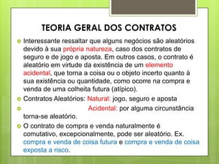  Interessante ressaltar que alguns negócios são aleatórios
devido à sua própria natureza, caso dos contratos de
seguro e de jogo e aposta. Em outros casos, o contrato é
aleatório em virtude da existência de um elemento
acidental, que torna a coisa ou o objeto incerto quanto à
sua existência ou quantidade, como ocorre na compra e
venda de uma colheita futura (atípico).
 Contratos Aleatórios: Natural: jogo, seguro e aposta
 Acidental: por alguma circunstância
torna-se aleatório.
 O contrato de compra e venda naturalmente é
comutativo, excepcionalmente, pode ser aleatório. Ex.
compra e venda de coisa futura e compra e venda de coisa
exposta a risco.
TEORIA GERAL DOS CONTRATOS
 
